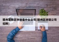 赣州营销区块链是什么公司[赣州区块链公司招聘]